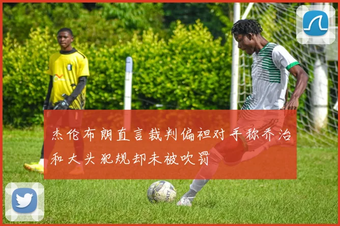 杰伦布朗直言裁判偏袒对手称乔治和大头犯规却未被吹罚
