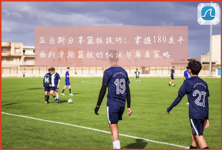 亚当斯分享篮板技巧：掌握180度平面科学抢篮板的秘诀与角度策略