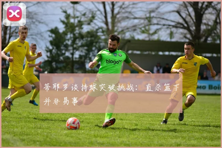 蒂耶罗谈持球突破挑战：直杀篮下并非易事