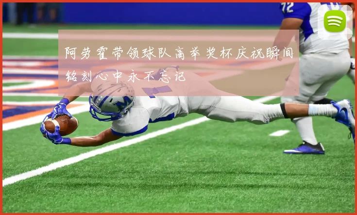 阿劳霍带领球队高举奖杯庆祝瞬间铭刻心中永不忘记