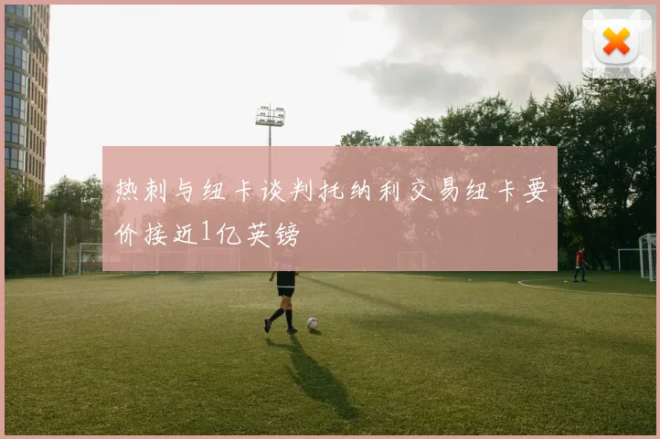 热刺与纽卡谈判托纳利交易纽卡要价接近1亿英镑