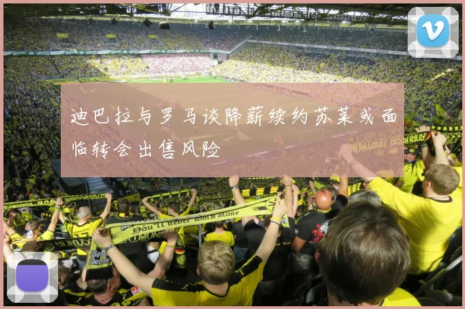 迪巴拉与罗马谈降薪续约苏莱或面临转会出售风险