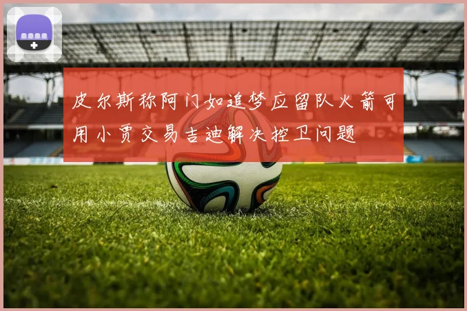 皮尔斯称阿门如追梦应留队火箭可用小贾交易吉迪解决控卫问题