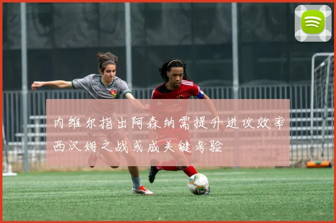 内维尔指出阿森纳需提升进攻效率西汉姆之战或成关键考验
