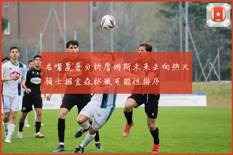 名嘴夏普分析詹姆斯未来去向热火骑士掘金森林狼可能性排序