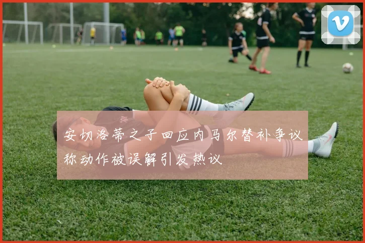 安切洛蒂之子回应内马尔替补争议称动作被误解引发热议