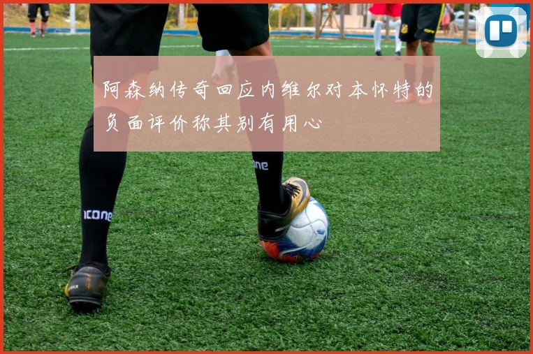 阿森纳传奇回应内维尔对本怀特的负面评价称其别有用心