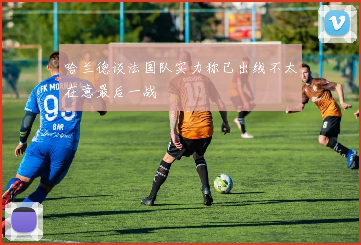 哈兰德谈法国队实力称已出线不太在意最后一战