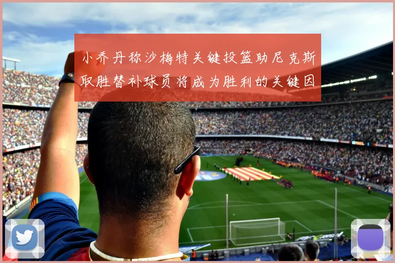 小乔丹称沙梅特关键投篮助尼克斯取胜替补球员将成为胜利的关键因素