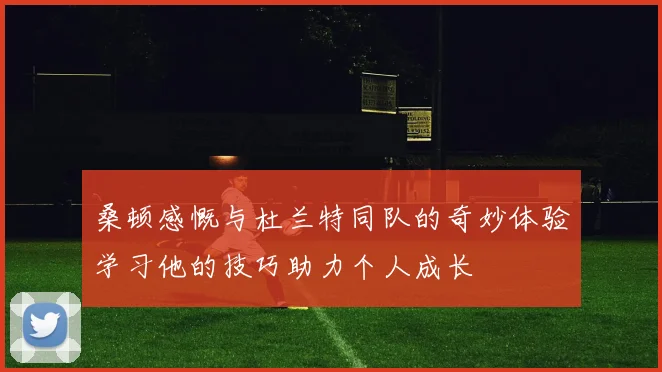 桑顿感慨与杜兰特同队的奇妙体验学习他的技巧助力个人成长