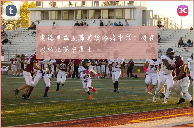 爱德华兹左膝持续治疗中预计将在次轮比赛中复出