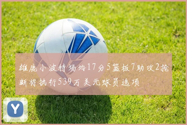 雄鹿小波特场均17分5篮板7助攻2抢断将执行539万美元球员选项