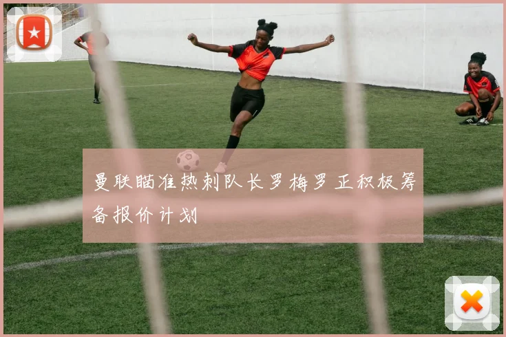 曼联瞄准热刺队长罗梅罗正积极筹备报价计划