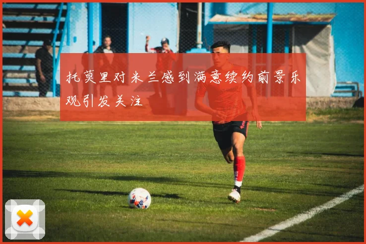 托莫里对米兰感到满意续约前景乐观引发关注