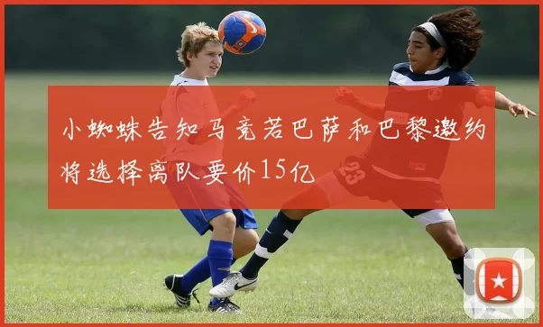 小蜘蛛告知马竞若巴萨和巴黎邀约将选择离队要价15亿