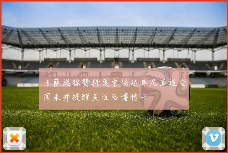 卡萨诺称赞科莫中场达库尼亚适合国米并提醒关注洛博特卡