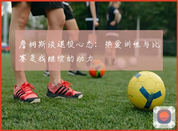 詹姆斯谈退役心态：热爱训练与比赛是我继续的动力