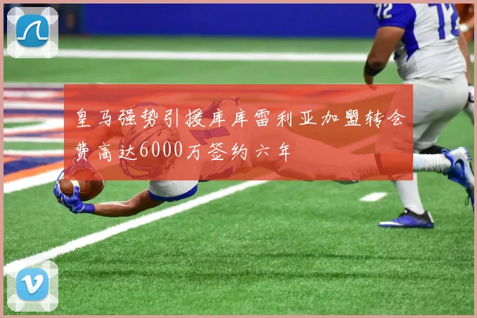 皇马强势引援库库雷利亚加盟转会费高达6000万签约六年