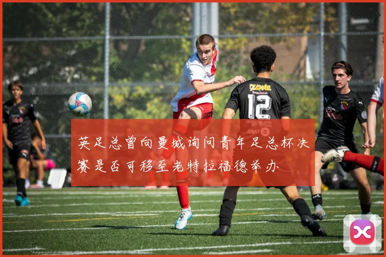 英足总曾向曼城询问青年足总杯决赛是否可移至老特拉福德举办